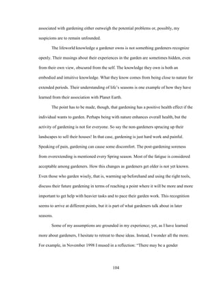associated with gardening either outweigh the potential problems or, possibly, my 
suspicions are to remain unfounded. 
The lifeworld knowledge a gardener owns is not something gardeners recognize 
openly. Their musings about their experiences in the garden are sometimes hidden, even 
from their own view, obscured from the self. The knowledge they own is both an 
embodied and intuitive knowledge. What they know comes from being close to nature for 
extended periods. Their understanding of life’s seasons is one example of how they have 
learned from their association with Planet Earth. 
The point has to be made, though, that gardening has a positive health effect if the 
individual wants to garden. Perhaps being with nature enhances overall health, but the 
activity of gardening is not for everyone. So say the non-gardeners sprucing up their 
landscapes to sell their houses! In that case, gardening is just hard work and painful. 
Speaking of pain, gardening can cause some discomfort. The post-gardening soreness 
from overextending is mentioned every Spring season. Most of the fatigue is considered 
acceptable among gardeners. How this changes as gardeners get older is not yet known. 
Even those who garden wisely, that is, warming up beforehand and using the right tools, 
discuss their future gardening in terms of reaching a point where it will be more and more 
important to get help with heavier tasks and to pace their garden work. This recognition 
seems to arrive at different points, but it is part of what gardeners talk about in later 
seasons. 
Some of my assumptions are grounded in my experience; yet, as I have learned 
more about gardeners, I hesitate to retreat to these ideas. Instead, I wonder all the more. 
For example, in November 1998 I mused in a reflection: “There may be a gender 
104 
 
