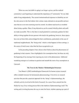What was once inevitable in aging is no longer a given, and the medical 
community is just beginning to understand the importance of “community” for our older 
adults living independently. The current institutionalized responses to disability are not 
the only answer to the frail oldster who is alone; many alternatives are possible and new 
ones that are even more nurturing must be created. An oldster need not be so troubled 
about losing a garden. Many living alternatives can be created whereby plants and earth 
are made accessible. This is why there is much potential in community gardens for their 
ability to bring together diverse persons who need to be gardening; however, these spaces 
have not yet been fully acknowledged for their contributions, particularly in the case of 
traditional neighborhoods. The “being-with,” which is what happens in those settings, is 
the source of much more value than has been recognized as yet. 
In the preceding chapters I have shown what I believe about the phenomenon of 
gardening in later seasons. I have highlighted a few assumptions here, but these are only 
the beginning of my musings from exposing my roots in this phenomenon. Additional 
wondering emerges as I continue to question and unearth the roots of my assumptions as 
I proceed. 
The Trees in the Thicket: Methodological Structure 
Van Manen’s (2003) methodological framework for human science research 
offers a helpful structure for hermeneutic phenomenology. It involves six research 
activities that provide a practical approach for the “doing” of phenomenology, the 
scholarly activity involved in this kind of research. In a sense I have entered into the 
thicket by way of my writing process that is the tradition of phenomenology itself. The 
writing and re-writing becomes the way to enter the forest, whether opening up a part of 
106 
 