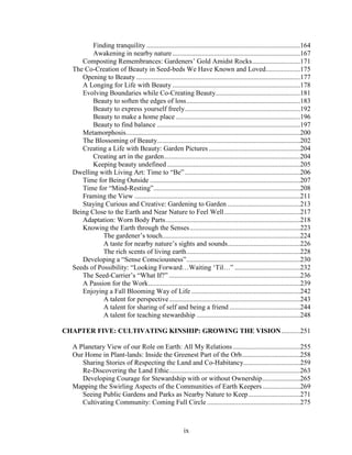 Finding tranquility .........................................................................................164 
Awakening in nearby nature ..........................................................................167 
Composting Remembrances: Gardeners’ Gold Amidst Rocks............................171 
The Co-Creation of Beauty in Seed-beds We Have Known and Loved....................175 
Opening to Beauty ...............................................................................................177 
A Longing for Life with Beauty ..........................................................................178 
Evolving Boundaries while Co-Creating Beauty.................................................181 
Beauty to soften the edges of loss..................................................................183 
Beauty to express yourself freely...................................................................192 
Beauty to make a home place ........................................................................196 
Beauty to find balance ...................................................................................197 
Metamorphosis.....................................................................................................200 
The Blossoming of Beauty...................................................................................202 
Creating a Life with Beauty: Garden Pictures .....................................................204 
Creating art in the garden...............................................................................204 
Keeping beauty undefined .............................................................................205 
Dwelling with Living Art: Time to “Be”...................................................................206 
Time for Being Outside .......................................................................................207 
Time for “Mind-Resting”.....................................................................................208 
Framing the View ................................................................................................211 
Staying Curious and Creative: Gardening to Garden ..........................................213 
Being Close to the Earth and Near Nature to Feel Well ............................................217 
Adaptation: Worn Body Parts..............................................................................218 
Knowing the Earth through the Senses................................................................223 
The gardener’s touch................................................................................224 
A taste for nearby nature’s sights and sounds..........................................226 
The rich scents of living earth..................................................................228 
Developing a “Sense Consciousness”..................................................................230 
Seeds of Possibility: “Looking Forward…Waiting ‘Til…” ......................................232 
The Seed-Carrier’s “What If?” ............................................................................236 
A Passion for the Work........................................................................................239 
Enjoying a Fall Blooming Way of Life ...............................................................242 
A talent for perspective............................................................................243 
A talent for sharing of self and being a friend .........................................244 
A talent for teaching stewardship ............................................................248 
CHAPTER FIVE: CULTIVATING KINSHIP: GROWING THE VISION...........251 
A Planetary View of our Role on Earth: All My Relations .......................................255 
Our Home in Plant-lands: Inside the Greenest Part of the Orb..................................258 
Sharing Stories of Respecting the Land and Co-Habitancy.................................259 
Re-Discovering the Land Ethic............................................................................263 
Developing Courage for Stewardship with or without Ownership......................265 
Mapping the Swirling Aspects of the Communities of Earth Keepers......................269 
Seeing Public Gardens and Parks as Nearby Nature to Keep..............................271 
Cultivating Community: Coming Full Circle ......................................................275 
ix 
 