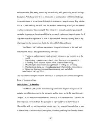 an interpretation, like poetry, or moving into a clearing with questioning, or articulating a 
description. Whichever activity it is, it translates to an interaction with the methodology 
because the intent is to use the methodological structure as a way of moving deep into the 
thicket. If done ethically and with care, the structure for the study will do just that and the 
resulting insights may be meaningful. This interpretive research needs the guidance of 
particular signposts, or the path would lead to a research endeavor without direction. So, I 
step out with a brief explanation of each of these research activities, relating them to my 
pilgrimage into the phenomenon that is the lifeworld of older gardeners. 
Van Manen (2003) offers a way to move along the continuum in this back and 
forth research process through the following activities: 
1. Turning to a phenomenon which seriously interests us and commits us to the 
107 
world; 
2. Investigating experience as we live it rather than as we conceptualize it; 
3. Reflecting on the essential themes which characterize the study; 
4. Describing the phenomenon through the art of writing and rewriting; 
5. Maintaining a strong and oriented pedagogical relation to the phenomenon; 
6. Balancing the research context by considering parts and whole. 
(van Manen, 2003, pp. 30-31) 
One way of articulating the research activities is to narrate my own journey through the 
doing of phenomenology. 
Being Called: The Turning 
Van Manen (2003) notes phenomenological research begins with a passion for 
studying something important to the researcher and the larger world. He uses the word, 
“project,” as if it were that straightforward. Instead, it is all encompassing. Typically, the 
phenomenon is one that affects the researcher in a profound way as I articulated in 
Chapter One with my autobiographical turning piece. My personal history led me to want 
to do this study. Similar to my co-participants, I learned gardening first from my mother. 
 
