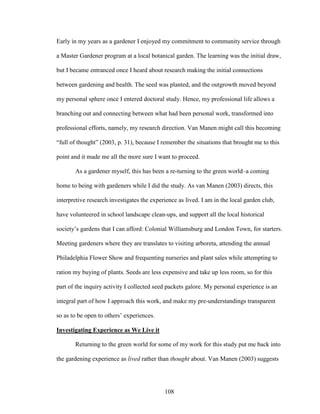 Early in my years as a gardener I enjoyed my commitment to community service through 
a Master Gardener program at a local botanical garden. The learning was the initial draw, 
but I became entranced once I heard about research making the initial connections 
between gardening and health. The seed was planted, and the outgrowth moved beyond 
my personal sphere once I entered doctoral study. Hence, my professional life allows a 
branching out and connecting between what had been personal work, transformed into 
professional efforts, namely, my research direction. Van Manen might call this becoming 
“full of thought” (2003, p. 31), because I remember the situations that brought me to this 
point and it made me all the more sure I want to proceed. 
As a gardener myself, this has been a re-turning to the green world–a coming 
home to being with gardeners while I did the study. As van Manen (2003) directs, this 
interpretive research investigates the experience as lived. I am in the local garden club, 
have volunteered in school landscape clean-ups, and support all the local historical 
society’s gardens that I can afford: Colonial Williamsburg and London Town, for starters. 
Meeting gardeners where they are translates to visiting arboreta, attending the annual 
Philadelphia Flower Show and frequenting nurseries and plant sales while attempting to 
ration my buying of plants. Seeds are less expensive and take up less room, so for this 
part of the inquiry activity I collected seed packets galore. My personal experience is an 
integral part of how I approach this work, and make my pre-understandings transparent 
so as to be open to others’ experiences. 
Investigating Experience as We Live it 
Returning to the green world for some of my work for this study put me back into 
the gardening experience as lived rather than thought about. Van Manen (2003) suggests 
108 
 