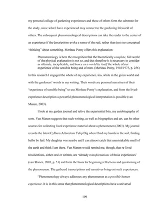 my personal collage of gardening experiences and those of others form the substrate for 
the study, since what I have experienced may connect to the gardening lifeworld of 
others. The subsequent phenomenological descriptions can take the reader to the center of 
an experience if the descriptions evoke a sense of the real, rather than just our conceptual 
“thinking” about something. Merleau-Ponty offers this explanation: 
Phenomenology is here the recognition that the theoretically complete, full world 
of the physical explanation is not so, and that therefore it is necessary to consider 
as ultimate, inexplicable, and hence as a world by itself the whole of our 
experience of the sensible being and of men. (Merleau-Ponty, 1948/1973, p. 256) 
In this research I engaged the whole of my experience, too, while in the green world and 
with the gardeners’ words in my writing. Their words are personal narratives of their 
“experience of sensible being” to use Merleau-Ponty’s explanation, and from the lived-experience 
description a powerful phenomenological interpretation is possible (van 
109 
Manen, 2003). 
I look at my garden journal and relive the experiential bits, my autobiography of 
sorts. Van Manen suggests that such writing, as well as biographies and art, can be other 
sources for collecting lived experience material about a phenomenon (2003). My journal 
records the latest Cylburn Arboretum Tulip Dig when I had my hands in the soil, finding 
bulbs by feel. My daughter was nearby and I can almost catch that unmistakable smell of 
the earth and think I am there. Van Manen would remind me, though, that re-lived 
recollections, either oral or written, are “already transformations of those experiences” 
(van Manen, 2003, p. 53) and form the basis for beginning reflections and questioning of 
the phenomenon. The gathered transcriptions and narratives bring out such experiences. 
“Phenomenology always addresses any phenomenon as a possible human 
experience. It is in this sense that phenomenological descriptions have a universal 
 