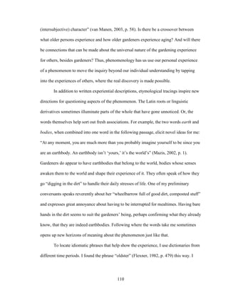(intersubjective) character” (van Manen, 2003, p. 58). Is there be a crossover between 
what older persons experience and how older gardeners experience aging? And will there 
be connections that can be made about the universal nature of the gardening experience 
for others, besides gardeners? Thus, phenomenology has us use our personal experience 
of a phenomenon to move the inquiry beyond our individual understanding by tapping 
into the experiences of others, where the real discovery is made possible. 
In addition to written experiential descriptions, etymological tracings inspire new 
directions for questioning aspects of the phenomenon. The Latin roots or linguistic 
derivatives sometimes illuminate parts of the whole that have gone unnoticed. Or, the 
words themselves help sort out fresh associations. For example, the two words earth and 
bodies, when combined into one word in the following passage, elicit novel ideas for me: 
“At any moment, you are much more than you probably imagine yourself to be since you 
are an earthbody. An earthbody isn’t ‘yours,’ it’s the world’s” (Mazis, 2002, p. 1). 
Gardeners do appear to have earthbodies that belong to the world, bodies whose senses 
awaken them to the world and shape their experience of it. They often speak of how they 
go “digging in the dirt” to handle their daily stresses of life. One of my preliminary 
conversants speaks reverently about her “wheelbarrow full of good dirt, composted stuff” 
and expresses great annoyance about having to be interrupted for mealtimes. Having bare 
hands in the dirt seems to suit the gardeners’ being, perhaps confirming what they already 
know, that they are indeed earthbodies. Following where the words take me sometimes 
opens up new horizons of meaning about the phenomenon just like that. 
To locate idiomatic phrases that help show the experience, I use dictionaries from 
different time periods. I found the phrase “oldster” (Flexner, 1982, p. 479) this way. I 
110 
 