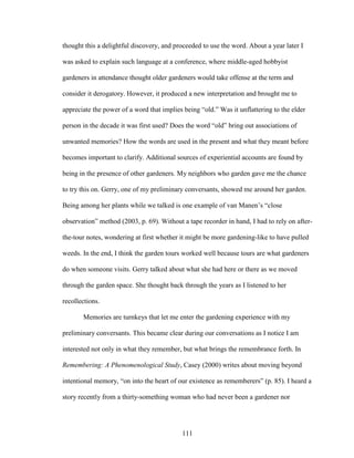 thought this a delightful discovery, and proceeded to use the word. About a year later I 
was asked to explain such language at a conference, where middle-aged hobbyist 
gardeners in attendance thought older gardeners would take offense at the term and 
consider it derogatory. However, it produced a new interpretation and brought me to 
appreciate the power of a word that implies being “old.” Was it unflattering to the elder 
person in the decade it was first used? Does the word “old” bring out associations of 
unwanted memories? How the words are used in the present and what they meant before 
becomes important to clarify. Additional sources of experiential accounts are found by 
being in the presence of other gardeners. My neighbors who garden gave me the chance 
to try this on. Gerry, one of my preliminary conversants, showed me around her garden. 
Being among her plants while we talked is one example of van Manen’s “close 
observation” method (2003, p. 69). Without a tape recorder in hand, I had to rely on after-the- 
tour notes, wondering at first whether it might be more gardening-like to have pulled 
weeds. In the end, I think the garden tours worked well because tours are what gardeners 
do when someone visits. Gerry talked about what she had here or there as we moved 
through the garden space. She thought back through the years as I listened to her 
recollections. 
Memories are turnkeys that let me enter the gardening experience with my 
preliminary conversants. This became clear during our conversations as I notice I am 
interested not only in what they remember, but what brings the remembrance forth. In 
Remembering: A Phenomenological Study, Casey (2000) writes about moving beyond 
intentional memory, “on into the heart of our existence as rememberers” (p. 85). I heard a 
story recently from a thirty-something woman who had never been a gardener nor 
111 
 
