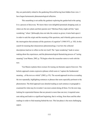 they are particularly related to the gardening lifeworld having been hidden from view. I 
have begun hermeneutic phenomenological reflection. 
This unearthing is not unlike the gardener exploring the garden bed in the spring. 
It is a process of discovery. We know there were delightful perennials dropping seed, so 
where are the new plants and their parents now? Merleau-Ponty might call this “open 
wondering,” where “philosophy does not take the context as given; it turns back upon it 
in order to seek the origin and the meaning of the questions, and it thereby gains access to 
the interrogation that animates all the questions of cognition” (1948/1973, p. 105). In this 
search for meaning that characterizes phenomenology, I see how the collected 
descriptions lead me to reflect on the text itself. The “open wondering” leads to sense-making 
about the experiences, and the phenomenological thematizing process of “seeing 
meaning” (van Manen, 2003, p. 79) begins when the researcher starts to work with the 
text. 
Van Manen explains three avenues for teasing out thematic aspects from text. The 
holistic approach creates expressive phrases which seem to “capture the fundamental 
meaning…of the text as a whole” (2003, p. 93). The second approach involves re-reading 
the text repeatedly, highlighting sentences or phrases that seem especially pertinent to the 
phenomenon. The third approach uses detailed reading as each sentence or paragraph is 
examined for what may be revealed. I am most content doing all three. For the next step, 
looking for experiential themes that are present in more than one text, it required some 
note taking and leads to a significant beginning, that is writing, from these and the other 
readings in order to find meaning behind the text. This last phase is the most challenging 
aspect. 
113 
 