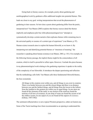 Going back to literary sources, for example, poetry about gardening and 
autobiographical work by gardeners offers additional insights into potential themes. This 
leads me closer to my goal: writing interpretations that reveal the phenomenon of 
gardening in later seasons. So how does a poem about gardening differ from the poetic, 
interpreted text? Van Manen (2003) explains that literary sources detail the themes 
implicitly and emphasize plot line while phenomenological text “attempts to 
systematically develop a certain narrative that explicates themes while remaining true to 
the universal quality or essence of a certain type of experience” (van Manen, p. 97). 
Human science research aims to explore the human lifeworld, as we know it. By 
interpreting text and identifying potential themes or “structures of meaning,” the 
researcher is speaking about human existence (van Manen, 2003, p. 101). For example, in 
the following literary passage, the implicit theme might be the connectedness of all 
creation, which in itself is powerful to reflect upon. However, I include this piece because 
in my phenomenological work relating to the gardening experience it speaks to the reality 
of the complexity of our lifeworlds. It introduces the deeper questioning and reflection 
that the methodology calls forth. Van Manen calls these fundamental lifeworld themes, 
the four existentials. 
All things in this creation exist within you, and all things in you exist in creation; 
There is no border between you and the closest things and there is no distance 
between you and the farthest things, and all things from the lowest to the loftiest, 
from the smallest to the greatest are within you as equal things. In one atom are 
found all the elements of the earth; in one motion of the mind are found the 
motions of all laws of existence; In one drop of water are found the secrets of all 
the endless oceans; In one aspect of you are found all the aspects of existence. 
(Gibran, 1947/1982) 
The sentiment reflected above is not a typical Western perspective, rather an Eastern one. 
Some of the Taoist teachings have been recommended as an opening to understand this 
114 
 
