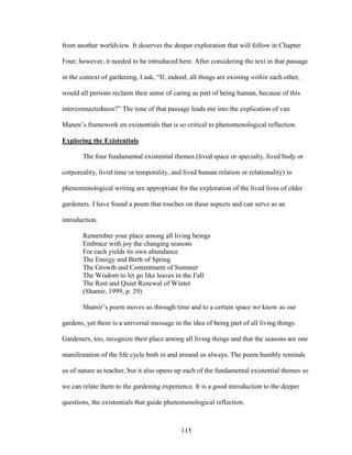 from another worldview. It deserves the deeper exploration that will follow in Chapter 
Four; however, it needed to be introduced here. After considering the text in that passage 
in the context of gardening, I ask, “If, indeed, all things are existing within each other, 
would all persons reclaim their sense of caring as part of being human, because of this 
interconnectedness?” The tone of that passage leads me into the explication of van 
Manen’s framework on existentials that is so critical to phenomenological reflection. 
Exploring the Existentials 
The four fundamental existential themes (lived space or specialty, lived body or 
corporeality, lived time or temporality, and lived human relation or relationality) in 
phenomenological writing are appropriate for the exploration of the lived lives of older 
gardeners. I have found a poem that touches on these aspects and can serve as an 
introduction. 
Remember your place among all living beings 
Embrace with joy the changing seasons 
For each yields its own abundance 
The Energy and Birth of Spring 
The Growth and Contentment of Summer 
The Wisdom to let go like leaves in the Fall 
The Rest and Quiet Renewal of Winter 
(Shamir, 1999, p. 29) 
Shamir’s poem moves us through time and to a certain space we know as our 
gardens, yet there is a universal message in the idea of being part of all living things. 
Gardeners, too, recognize their place among all living things and that the seasons are one 
manifestation of the life cycle both in and around us always. The poem humbly reminds 
us of nature as teacher, but it also opens up each of the fundamental existential themes so 
we can relate them to the gardening experience. It is a good introduction to the deeper 
questions, the existentials that guide phenomenological reflection. 
115 
 