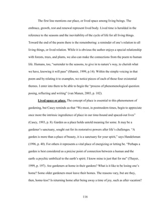The first line mentions our place, or lived space among living beings. The 
embrace, growth, rest and renewal represent lived body. Lived time is heralded in the 
reference to the seasons and the inevitability of the cycle of life for all living things. 
Toward the end of the poem there is the remembering: a reminder of one’s relation to all 
living things, or lived relation. While it is obvious the author enjoys a special relationship 
with forests, trees, and plants, we also can make the connections from the poem to human 
life. Humans, too, “surrender to the seasons, to give in to nature’s way, to cherish what 
we have, knowing it will pass” (Shamir, 1999, p.14). Within the simple voicing in that 
poem and by relating it to examples, we notice pieces of each of those four existential 
themes. I enter into them to be able to begin the “process of phenomenological question 
posing, reflecting and writing” (van Manen, 2003, p. 102). 
Lived space or place. The concept of place is essential to this phenomenon of 
gardening, but Casey reminds us that “We must, in postmodern times, begin to appreciate 
once more the intrinsic ingredience of place in our time-bound and spaced-out lives” 
(Casey, 1993, p. 8). Garden as a place holds untold meaning for some. It may be a 
gardener’s sanctuary, sought out for its restorative powers after life’s challenges. “A 
garden is more than a place of beauty, it is a sanctuary for your spirit,” says Handelsman 
(1996, p. 40). For others it represents a vital place of energizing or letting be. “Perhaps a 
garden is best considered as a precise point of connection between a human and the 
earth–a psychic umbilical to the earth’s spirit. I know mine is just that for me” (Thayer, 
1999, p. 197). Are gardeners at home in their gardens? What is it like to be losing one’s 
home? Some older gardeners must leave their homes. The reasons vary, but are they, 
then, home-less? Is returning home after being away a time of joy, such as after vacation? 
116 
 
