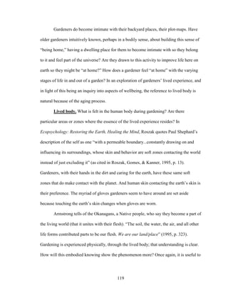 Gardeners do become intimate with their backyard places, their plot-maps. Have 
older gardeners intuitively known, perhaps in a bodily sense, about building this sense of 
“being home,” having a dwelling place for them to become intimate with so they belong 
to it and feel part of the universe? Are they drawn to this activity to improve life here on 
earth so they might be “at home?” How does a gardener feel “at home” with the varying 
stages of life in and out of a garden? In an exploration of gardeners’ lived experience, and 
in light of this being an inquiry into aspects of wellbeing, the reference to lived body is 
natural because of the aging process. 
Lived body. What is felt in the human body during gardening? Are there 
particular areas or zones where the essence of the lived experience resides? In 
Ecopsychology: Restoring the Earth, Healing the Mind, Roszak quotes Paul Shephard’s 
description of the self as one “with a permeable boundary...constantly drawing on and 
influencing its surroundings, whose skin and behavior are soft zones contacting the world 
instead of just excluding it” (as cited in Roszak, Gomes, & Kanner, 1995, p. 13). 
Gardeners, with their hands in the dirt and caring for the earth, have these same soft 
zones that do make contact with the planet. And human skin contacting the earth’s skin is 
their preference. The myriad of gloves gardeners seem to have around are set aside 
because touching the earth’s skin changes when gloves are worn. 
Armstrong tells of the Okanagans, a Native people, who say they become a part of 
the living world (that it unites with their flesh). “The soil, the water, the air, and all other 
life forms contributed parts to be our flesh. We are our land/place” (1995, p. 323). 
Gardening is experienced physically, through the lived body; that understanding is clear. 
How will this embodied knowing show the phenomenon more? Once again, it is useful to 
119 
 