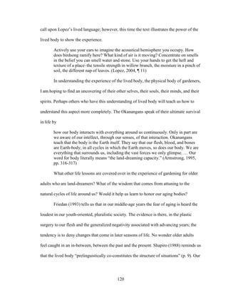call upon Lopez’s lived language; however, this time the text illustrates the power of the 
lived body to show the experience. 
Actively use your ears to imagine the acoustical hemisphere you occupy. How 
does birdsong ramify here? What kind of air is it moving? Concentrate on smells 
in the belief you can smell water and stone. Use your hands to get the heft and 
texture of a place–the tensile strength in willow branch, the moisture in a pinch of 
soil, the different nap of leaves. (Lopez, 2004, ¶ 11) 
In understanding the experience of the lived body, the physical body of gardeners, 
I am hoping to find an uncovering of their other selves, their souls, their minds, and their 
spirits. Perhaps others who have this understanding of lived body will teach us how to 
understand this aspect more completely. The Okanangans speak of their ultimate survival 
in life by 
how our body interacts with everything around us continuously. Only in part are 
we aware of our intellect, through our senses, of that interaction. Okanangans 
teach that the body is the Earth itself. They say that our flesh, blood, and bones 
are Earth-body; in all cycles in which the Earth moves, so does our body. We are 
everything that surrounds us, including the vast forces we only glimpse. … Our 
word for body literally means “the land-dreaming capacity.” (Armstrong, 1995, 
pp. 316-317) 
What other life lessons are covered over in the experience of gardening for older 
adults who are land-dreamers? What of the wisdom that comes from attuning to the 
natural cycles of life around us? Would it help us learn to honor our aging bodies? 
Friedan (1993) tells us that in our middle-age years the fear of aging is heard the 
loudest in our youth-oriented, pluralistic society. The evidence is there, in the plastic 
surgery to our flesh and the generalized negativity associated with advancing years; the 
tendency is to deny changes that come in later seasons of life. No wonder older adults 
feel caught in an in-between, between the past and the present. Shapiro (1988) reminds us 
that the lived body “prelinguistically co-constitutes the structure of situations” (p. 9). Our 
120 
 