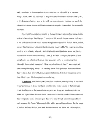 body contributes to the manner in which we structure our lifeworld, or in Merleau- 
Ponty’s words, “Our life is inherent to the perceived world and the human world” (1964, 
p. 25). In aging, where we have to live with our perceptions, we continue our search for 
connection with the human world to counteract the negative expectations that seem to be 
inevitable. 
So, what if older adults were able to change their perceptions about aging, that is, 
believe in becoming a “healthy ager?” Imagine a life worth living even as the body ages 
in our later seasons? Such would mean a change in their perceived worlds, which, in turn, 
imbues their lifeworlds with context and meaning. Shapiro adds, “To perceive something 
is to live in it, to bodily inhabit it…to bodily inhabit an object in the world and thereby 
co-constitute its structure or meaning” (1988, p. 8). With a changed perception of how 
aging bodies can inhabit earth, could older gardeners not be re-constructing their 
lifeworlds through their gardening? “How much lived time is there?” some might ask 
upon seeing their aging bodies. The sense by which older gardeners dwell and inhabit 
their bodies in their lifeworlds, then, is connected intimately to their perceptions about 
time. I find I enter this through their remembering. 
Lived time. Van Manen (2003) describes lived time, or temporality, as mediated 
by our experience of it, and clarifies it is not the time on the sundial or the timepiece. 
Lived time happens in the present in the ways we are living, yet also incorporates our 
hopes and expectations about the future. Therefore, to ask how older adults co-constitute 
their being in the world is to call upon their lived time through remembrances of their 
early years on this Planet. When asked, older adults respond by explaining that the inside 
of them is who they always have been. For lived time is not linear, nor chronological; 
121 
 