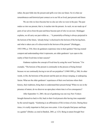 rather, the past folds into the present and spills over into our future. So it is that our 
remembrances and historical past connect us to our life as lived, past present and future. 
We are who we have become but we also are who we were in the past. The past 
makes us into our present, that is, it reaches into the present. As such, we are made up of 
parts of our selves from the past and these become part of who we are now. Heidegger 
explains, we all carry our past within us… “A potentiality-of-being is always projected in 
the horizon of the future, ‘already being’ is disclosed in the horizon of the having-been, 
and what is taken care of is discovered in the horizon of the present” (Heidegger, 
1953/1996, p. 334). How do gardeners experience time in their gardens? Having created 
compost and understanding what it represents, are older gardeners’ eyes open to the 
reality of their lived time in later seasons? 
Gadamer explains the concept of lived time by using the word “horizons.” For 
example, “The horizon of the present is continually in the process of being formed 
because we are continually having to test all our prejudices” (1960/1989, p. 306). In other 
words, in life, the horizons of the present and the past are always merging, or undergoing 
fusion. What are the older gardeners’ experiences of their own horizons where their 
history, their traditions, bring them to understand their present being? When we are in the 
presence of nature, do we discover an open place where time is of no consequence? 
After September 11, 2001, the act of gardening was one way New Yorkers 
brought themselves back to life, back to their lived present after having time suspended 
by the surreal tragedy. “Gardening is an affirmation of life in times of crisis. During these 
times, it is really important to find your own center. A lot of people find peace and hope 
in a garden” (Dreher, as cited in Dardick, 2001, p. I-23). Being in nature brought New 
122 
 