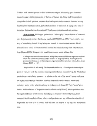Yorkers back into the present to deal with the recent past. Gardening gave them the 
means to cope with the immensity of the loss of human life. Time itself became their 
companion in their gardens, temporarily allowing time to be with self. Humans belong 
together; they need each other, particularly in times of transition. Is aging not a time of 
transition that can be transformational? This brings me to discuss lived relation. 
Lived relation. Heidegger speaks about “mirror-play,” the reflection of earth and 
sky, divinities and mortals that belong together (1971/2001, p. 177). This would be one 
way of articulating that all living beings are indeed, in relation to each other. Lived 
relation is also called lived other in that humans have a relationship with other humans 
(van Manen, 2003). However, it is much bigger, more universal than this. 
In a larger existential sense human beings have searched in this experience of the 
other, the communal, the social for a sense of purpose in life, meaningfulness, 
grounds for living, as in the religious experience of the absolute Other, God. (van 
Manen, 2003, p. 105) 
Langeveld takes this a step further (1983) and adds, “From a phenomenological 
point of view, we seek the essential meanings in the human encounter” (p. 6). What about 
gardening serves to bring gardeners in relation to the rest of the world? Many gardeners 
are highly social beings who share a serious interest in service-related efforts and 
volunteer work. Is this why they choose to be keepers of the earth? Their “work” gives 
them a profound sense of purpose with which I can easily identify. Older gardeners also 
have gathered many of life lessons from being-in-relation with their heritage, their 
extended families and significant others. And gardeners are not all from farm families, I 
might add; the wish to be in contact with the earth can happen at any age, and it overtakes 
you. 
123 
 