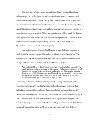The experience of nature, as represented in gardening, has been likened to a 
religious experience in that it can give us “our most intense sensory experiences and 
memories from childhood” (Cumes, 1998, p. 91). This restorative quality is what some 
researchers theorize is the dimension all humans need and search for in some way. As a 
result of this common desire, many people choose a natural environment or exposure to a 
natural setting whenever possible. This is one area of considerable research. On the other 
hand, a phenomenological study has great potential for exploring the existential of lived 
relationality because of the communal urge, or what E. O. Wilson (1984) calls 
“biophilia,” our innate need to be with living things. 
And gardeners seem to be comfortable going beyond the human encounter as 
well. Routinely, gardeners speak of themselves in relation to other living beings. They 
create habitats for other living creatures to visit their gardens. Gardeners belong to the 
living world, in a sense. In To Honor the Earth, Maclean (1991) says: 
You are the children of the elements, composed of and part of the elements. The 
world and your bodies were made so that you may find and express the joy of all 
creation, but you are destroying yourselves because you think you are separate 
from the rest of life. How can you possibly think you are separate? How can you 
not know that when the wind blows, it is part of you?…Love all of life and 
become one with it. All of life is part of you. (p. 28) 
This clearly is existential thinking. Is feeling oneself as being-with or a part of the 
universe something deeply sought after because of our humanness? One researcher 
echoed this sentiment when explaining the meaning behind horticultural therapy (of 
which gardening is a piece). The reason for the art and science of horticultural therapy is 
for “…demonstrating the interconnectedness of the living world and to improve the 
beauty and quality of life here on earth” (Janick, 1992, p. 27). Is it a universal need to be 
connected to each other in this world, just as we exist within each other (Gibran, 
124 
 