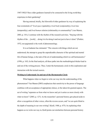 1947/1982)? Have older gardeners learned to be connected to the living world they 
experience in their gardening? 
Having entered, briefly, the lifeworld of older gardeners by way of explaining the 
four existentials of “lived space (spatiality), lived body (corporeality), lived time 
(temporality), and lived human relation (relationality or communality)” (van Manen, 
2003, p. 101), I continue with the rhythm of the research activities. “Staying with the 
rhythm of the …[work] …doing it to be doing it and not just to have it done” (Prather, 
1972, not paginated) is the work of phenomenology. 
It is as Gadamer has intimated: “The concern with things which are not 
understood, the attempt to grasp the unpredictable character of the spiritual and mental 
life of human beings, is the task of the art of understanding which we call hermeneutics” 
(1996, p. 165). In the final analysis, all these paths into the methodological thicket lead in 
and out of the writing process. Thus, I enter the hermeneutic circle in this exploration and 
interaction with the textual sources. 
Writing to Understand: In and out of the Hermeneutic Circle 
What happens when we begin to write our way into the understanding of the 
phenomenon? Van Manen (2003) emphasizes that sensitivity to the power of language 
combines with an acceptance of appropriate silence, or the taken-for-granted aspects. The 
act of writing “separates us from what we know and yet it unites us more closely with 
what we know” (2003, p. 127). As the researcher’s personal history gets placed aside to 
allow a recognition of other voices, often the reverse occurs, and “we are quite blind to 
the depth of meaning in our own writing” (Krall, 1988, p. 475). In explaining what 
happens as we write our way in, Krall points out similarities between personal history 
125 
 