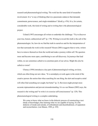 research and phenomenological writing. The work has the same kind of researcher 
involvement. It is “a way of thinking (that is) a passionate endeavor that demands 
commitment, perseverance, and single-mindedness” (Krall, p. 476). It is, for certain, 
considerable work, this kind of writing and re-writing that is the phenomenological 
project. 
Ueland (1987) encourages all writers to undertake the challenge: “Try to discover 
your true, honest, untheoretical self” (p. 178). Writing to reveal this truth is the call of the 
phenomenologist. So, how do we find the truth in ourselves and for the interpretation of 
text that surrounds the work in this research? Rosen (2001) suggests that to write, writers 
have to remove themselves from the world and make a journey within self. We question 
more and become more open, contributing to our self-discovery. In journeys that lead 
within, we are sometimes called to re-constitute parts of our selves. Might this also be 
called re-vision? 
Cheney (1994) introduces a key part of phenomenological writing, revision, 
which can often bring out new ideas. “It is serendipity at work again in the mind of the 
creative person–the notion that when searching for one thing, the alert and receptive mind 
will often find something not sought, but better” (p. 3). Revision might prompt more 
accurate representation and prevent misunderstanding. It is as van Manen (2003) says, the 
research is the writing and “to write is to exercise self-consciousness” (p. 129). This 
phenomenological writing is a complex undertaking. 
We come to know what we know in the dialectic process of constructing a text 
(body of knowledge), thus learning what we are capable of saying. It is the 
dialectic of inside and outside, of embodiment and disembodiment, of separation 
and reconciliation. (van Manen, 1989, p. 239) 
126 
 