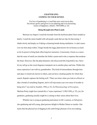 CHAPTER ONE: 
COMING TO YOUR SENSES 
For love of gardening is a seed that once sown never dies, 
but always grows and grows to an enduring and ever-increasing 
source of happiness. (Jekyll, 1964/2000, p. 23) 
Being Brought into Plant-Lands 
Between my fingers I crush the lavender from the heirloom plant I have tended so 
dearly. I crush the stems loaded with soft purple seeds that are ripe for harvesting. I 
inhale slowly and deeply as if taking a cleansing breath during meditation. A calm comes 
over me from deep within. I linger beside the leggy plant known for its history as much 
as for its power to bring back often long-lost memories. Consciously, I know as a nurse 
that the sense of smell can stimulate the limbic system and evoke a response that awakens 
the brain. However, like the plant dreamers who discovered this long before me, I have 
let my self go as the sweet fragrance transports me to another place and time. Within this 
sense experience I am with my grandmother. This kind of transcendence through time 
and space is intuitively known to others, and can have a healing quality for which they 
search. Kapuler captures the feeling well: “There are times when you look at a flower or 
take a breath of something fragrant, and it will rejuvenate your own sense of wonder at 
being alive” (as cited in Ausubel, 1994, p. 91). In Phenomenology of Perception, 
Merleau-Ponty might have named this a “sense experience” (1962/1996, p. 55); yet, for 
gardeners, gardening actually might be a coming to their senses about their lives. 
Whether one is young at gardening and mature in life’s seasons, or full-grown 
into gardening and still young, plant persons delight in Mother Nature as teacher. One 
learns that the physical act of digging in the earth brings pleasure of its own making. 
1 
 