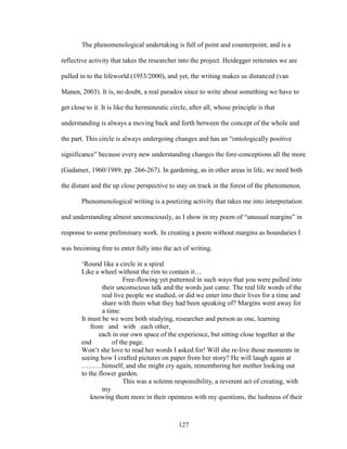 The phenomenological undertaking is full of point and counterpoint, and is a 
reflective activity that takes the researcher into the project. Heidegger reiterates we are 
pulled in to the lifeworld (1953/2000), and yet, the writing makes us distanced (van 
Manen, 2003). It is, no doubt, a real paradox since to write about something we have to 
get close to it. It is like the hermeneutic circle, after all, whose principle is that 
understanding is always a moving back and forth between the concept of the whole and 
the part. This circle is always undergoing changes and has an “ontologically positive 
significance” because every new understanding changes the fore-conceptions all the more 
(Gadamer, 1960/1989, pp. 266-267). In gardening, as in other areas in life, we need both 
the distant and the up close perspective to stay on track in the forest of the phenomenon. 
Phenomenological writing is a poetizing activity that takes me into interpretation 
and understanding almost unconsciously, as I show in my poem of “unusual margins” in 
response to some preliminary work. In creating a poem without margins as boundaries I 
was becoming free to enter fully into the act of writing. 
‘Round like a circle in a spiral 
Like a wheel without the rim to contain it… 
Free-flowing yet patterned in such ways that you were pulled into 
their unconscious talk and the words just came. The real life words of the 
real live people we studied, or did we enter into their lives for a time and 
share with them what they had been speaking of? Margins went away for 
a time. 
It must be we were both studying, researcher and person as one, learning 
from and with each other, 
each in our own space of the experience, but sitting close together at the 
end of the page. 
Won’t she love to read her words I asked for! Will she re-live those moments in 
seeing how I crafted pictures on paper from her story? He will laugh again at 
………himself, and she might cry again, remembering her mother looking out 
to the flower garden. 
This was a solemn responsibility, a reverent act of creating, with 
127 
my 
knowing them more in their openness with my questions, the lushness of their 
 