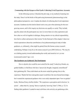 Communing with the Keepers of the Earth: Collecting Lived Experience Accounts 
In the following section, I illustrate the plot map, or my method of entering into 
the study. Since I set the bricks of the path using hermeneutic phenomenology as the 
philosophical perspective, now I explain the details of collecting their lived experience 
accounts. Gardeners do this kind of detail work every year when planning for the next 
growing season, and in this inquiry my decisions are equally as varied. They include 
specifics about who the participants are, how to invite them in to this exploration and 
how often we will sit together in dialogue. Being attentive to my ethical responsibility, 
how best to collect and preserve their stories? In the final part of this chapter I share my 
initial expectations about the contributions of my phenomenological study of older 
gardeners, or, ultimately, what might be gained from this human science research 
undertaking. Perhaps it may be as the nature essayist Lyon (2001) believes, “We may be 
on a halting journey toward understanding the world, and ourselves in it, as one 
[communal] system” (pp. x-xi). 
The Gardeners are Gathered: The Participants 
How to decide who would be most suited for the study? I asked my friends, my 
garden buddies, to find those who have “perceived, thought, imagined, remembered” 
their gardening life. These individuals are the most suited for getting close to the 
experience. Maybe the best read garden expert would have the most factual knowledge, 
but I wanted the experienced gardener who is not solely dependent upon “how-to-garden” 
books. Merleau-Ponty clarifies further: “We experience a perception and its horizon ‘in 
action’…rather than by ‘posing’ them or explicitly ‘knowing’ them” (1964, p. 12). In 
finding older gardeners I wanted to meet with those who actively are gardening at this 
129 
 