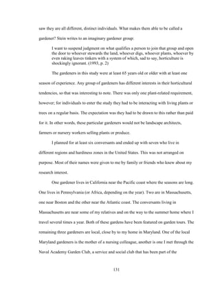 saw they are all different, distinct individuals. What makes them able to be called a 
gardener? Stein writes to an imaginary gardener group: 
I want to suspend judgment on what qualifies a person to join that group and open 
the door to whoever stewards the land, whoever digs, whoever plants, whoever by 
even raking leaves tinkers with a system of which, sad to say, horticulture is 
shockingly ignorant. (1993, p. 2) 
The gardeners in this study were at least 65 years old or older with at least one 
season of experience. Any group of gardeners has different interests in their horticultural 
tendencies, so that was interesting to note. There was only one plant-related requirement, 
however; for individuals to enter the study they had to be interacting with living plants or 
trees on a regular basis. The expectation was they had to be drawn to this rather than paid 
for it. In other words, these particular gardeners would not be landscape architects, 
farmers or nursery workers selling plants or produce. 
I planned for at least six conversants and ended up with seven who live in 
different regions and hardiness zones in the United States. This was not arranged on 
purpose. Most of their names were given to me by family or friends who knew about my 
research interest. 
One gardener lives in California near the Pacific coast where the seasons are long. 
One lives in Pennsylvania (or Africa, depending on the year). Two are in Massachusetts, 
one near Boston and the other near the Atlantic coast. The conversants living in 
Massachusetts are near some of my relatives and on the way to the summer home where I 
travel several times a year. Both of these gardens have been featured on garden tours. The 
remaining three gardeners are local, close by to my home in Maryland. One of the local 
Maryland gardeners is the mother of a nursing colleague, another is one I met through the 
Naval Academy Garden Club, a service and social club that has been part of the 
131 
 