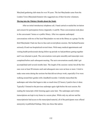 Maryland gardening club strata for over 50 years. The last Marylander came from the 
London Town (Maryland) botanist who suggested one of their favorite volunteers. 
Moving into the Thicket: Details about the Study 
After an initial introductory telephone call, I hand carried or mailed the invitation 
and consent for participation forms (Appendix A and B). Three conversations took place 
in the conversants’ homes or a public library. After two separate audiotaped 
conversations with two of the local Marylanders we met at the library as a group. For the 
third Marylander I had one face-to-face and several phone sessions. Her husband became 
seriously ill and was hospitalized several times. With many medical appointments and 
visiting health professionals during follow-up periods we had problems getting together 
and I was reluctant to push. The conversations went quite smoothly and transcripts were 
completed before each subsequent meeting. The next conversations usually didn’t get 
accomplished until several months later. The length of the sessions varied, but all the first 
ones were at least 90 minutes each and subsequent ones were an hour or more. I tried to 
make some notes during the sessions but that did not always work, especially if we were 
walking around their garden with a handheld recorder. I initially transcribed the 
audiotapes and when that began to take so much time (22 hours), I paid to have it done. 
Typically I listened to the previous audiotape again right before the next session. Re-reading 
the transcripts while listening again came later. The audiotapes and written 
transcriptions are kept in my home in a secure place. While only my advisor and the 
transcriptionist had access to the transcripted material, all of the participants were offered 
anonymity in published findings. Only one chose that option. 
132 
 