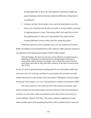 the participant offer as advice for other gardeners–particular triumphs and 
special challenges that have become understood differently looking back in 
remembrance? 
5. Asking to see their favorite plants or trees and why these plants or trees the 
chosen ones. Sometimes the favorites were gifts or living reminders connected 
to important persons or times. If the seasons affect their usual life as well as 
their gardening life, in what ways is this manifest? Do certain seasons 
resonate differently in terms of their usual life outside the garden? 
While these questions served as prompts, they were not scripted conversations. 
Rather, the dialogue just developed based on their responses. Other questions surfaced in 
our exploration of the phenomenon together. Weber (1986) explains: 
Through dialogue, the interview becomes a joint reflection on a phenomenon, a 
deepening of experience for both interviewer and participant. It becomes a 
conversation relation between two people; one in which they come to learn as 
much about each other as they learn about whatever is the topic of conversation. 
(pp. 65-66) 
So, the five areas of questions became starting points for our conversations rather than 
some survey list. For, in the give and take of a conversation, the researcher uses both 
intellect and intuition to stay abreast of the conversation. Polkinghorne calls this organic 
monitoring, while actually, it is a way of using intuition to inform our interaction (2004). 
The advice served me well, and by the time of the second conversation, I had 
allowed enough time for the transcription and some reflection. Once each transcription 
was done, I reviewed the content and sometimes wrote about what I was noticing. In 
several instances I shared it with them. The content sometimes suggested we might 
address another aspect of the gardening lifeworld, or that we should return to some area 
134 
 