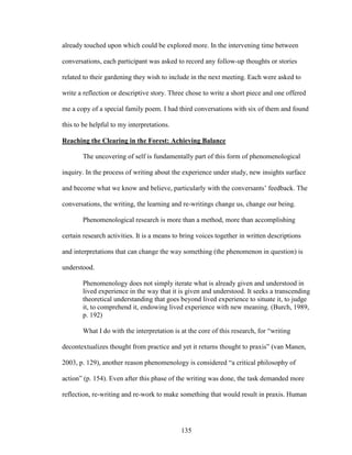 already touched upon which could be explored more. In the intervening time between 
conversations, each participant was asked to record any follow-up thoughts or stories 
related to their gardening they wish to include in the next meeting. Each were asked to 
write a reflection or descriptive story. Three chose to write a short piece and one offered 
me a copy of a special family poem. I had third conversations with six of them and found 
this to be helpful to my interpretations. 
Reaching the Clearing in the Forest: Achieving Balance 
The uncovering of self is fundamentally part of this form of phenomenological 
inquiry. In the process of writing about the experience under study, new insights surface 
and become what we know and believe, particularly with the conversants’ feedback. The 
conversations, the writing, the learning and re-writings change us, change our being. 
Phenomenological research is more than a method, more than accomplishing 
certain research activities. It is a means to bring voices together in written descriptions 
and interpretations that can change the way something (the phenomenon in question) is 
understood. 
Phenomenology does not simply iterate what is already given and understood in 
lived experience in the way that it is given and understood. It seeks a transcending 
theoretical understanding that goes beyond lived experience to situate it, to judge 
it, to comprehend it, endowing lived experience with new meaning. (Burch, 1989, 
p. 192) 
What I do with the interpretation is at the core of this research, for “writing 
decontextualizes thought from practice and yet it returns thought to praxis” (van Manen, 
2003, p. 129), another reason phenomenology is considered “a critical philosophy of 
action” (p. 154). Even after this phase of the writing was done, the task demanded more 
reflection, re-writing and re-work to make something that would result in praxis. Human 
135 
 