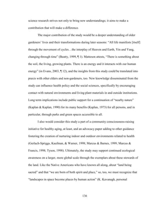 science research strives not only to bring new understandings; it aims to make a 
contribution that will make a difference. 
The major contribution of the study would be a deeper understanding of older 
gardeners’ lives and their transformations during later seasons: “All life manifests [itself] 
through the movement of cycles…the interplay of Heaven and Earth, Yin and Yang, 
changing through time” (Beatty, 1999, ¶ 1). Matteson attests, “There is something about 
the soil, the living, growing plants. There is an energy and it interacts with our human 
energy” (in Evans, 2003, ¶ 12), and the insights from this study could be translated into 
praxis with other elders and non-gardeners, too. New knowledge disseminated from the 
study can influence health policy and the social sciences, specifically by encouraging 
contact with natural environments and living plant materials in and outside institutions. 
Long term implications include public support for a continuation of “nearby nature” 
(Kaplan & Kaplan, 1990) for its many benefits (Kaplan, 1973) for all persons, and in 
particular, through parks and green spaces accessible to all. 
I also would consider this study a part of a community consciousness-raising 
initiative for healthy aging, at least, and an advocacy paper adding to other guidance 
fostering the creation of nurturing indoor and outdoor environments related to health 
(Gerlach-Spriggs, Kaufman, & Warner, 1998; Marcus & Barnes, 1999; Marcus & 
Francis, 1998; Tyson, 1998). Ultimately, the study may support continued ecological 
awareness on a larger, more global scale through the exemplars about these stewards of 
the land. Like the Native Americans who have known all along, about “land being 
sacred” and that “we are born of both spirit and place,” so, too, we must recognize that 
“landscapes in space become places by human action” (K. Kavanagh, personal 
136 
 