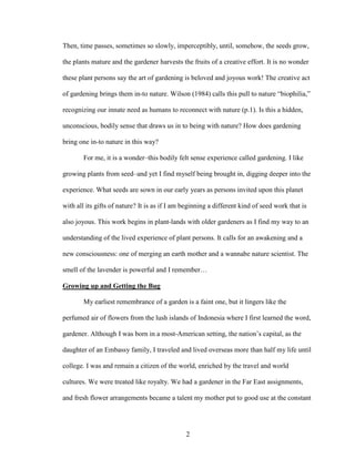 Then, time passes, sometimes so slowly, imperceptibly, until, somehow, the seeds grow, 
the plants mature and the gardener harvests the fruits of a creative effort. It is no wonder 
these plant persons say the art of gardening is beloved and joyous work! The creative act 
of gardening brings them in-to nature. Wilson (1984) calls this pull to nature “biophilia,” 
recognizing our innate need as humans to reconnect with nature (p.1). Is this a hidden, 
unconscious, bodily sense that draws us in to being with nature? How does gardening 
bring one in-to nature in this way? 
For me, it is a wonder–this bodily felt sense experience called gardening. I like 
growing plants from seed–and yet I find myself being brought in, digging deeper into the 
experience. What seeds are sown in our early years as persons invited upon this planet 
with all its gifts of nature? It is as if I am beginning a different kind of seed work that is 
also joyous. This work begins in plant-lands with older gardeners as I find my way to an 
understanding of the lived experience of plant persons. It calls for an awakening and a 
new consciousness: one of merging an earth mother and a wannabe nature scientist. The 
smell of the lavender is powerful and I remember… 
Growing up and Getting the Bug 
My earliest remembrance of a garden is a faint one, but it lingers like the 
perfumed air of flowers from the lush islands of Indonesia where I first learned the word, 
gardener. Although I was born in a most-American setting, the nation’s capital, as the 
daughter of an Embassy family, I traveled and lived overseas more than half my life until 
college. I was and remain a citizen of the world, enriched by the travel and world 
cultures. We were treated like royalty. We had a gardener in the Far East assignments, 
and fresh flower arrangements became a talent my mother put to good use at the constant 
2 
 