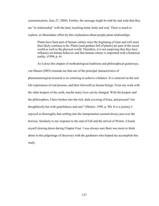 communication, June 27, 2004). Further, the message might be told far and wide that they 
are “in relationship” with the land, touching mind, body and soul. There is much to 
explore, as Shoemaker offers by this explanation about people-plant relationships: 
Plants have been part of human culture since the beginning of time and will more 
than likely continue to be. Plants [and gardens full of plants] are part of the social 
world as well as the physical world. Therefore, it is not surprising that they have 
influence on human behavior and that human culture is imprinted with a botanical 
reality. (1994, p. 6) 
As I close this chapter of methodological traditions and philosophical guideways, 
van Manen (2003) reminds me that one of the principal characteristics of 
phenomenological research is its centering to achieve a balance. It is centered on the real 
life experiences of real persons, and their lifeworld as human beings. From my work with 
the older keepers of the earth, maybe many lives can be changed. With the keepers and 
the philosophers, I have broken into the rich, dark covering of Gaia, and proceed “not 
thoughtlessly but with gratefulness and care” (Shamir, 1999, p. 90). It is a journey I 
enjoyed so thoroughly that settling into the interpretation seemed always just over the 
horizon. Similarly to my response to the end of Fall and the arrival of Winter, I found 
myself slowing down during Chapter Four. I was always sure there was more to think 
about in this pilgrimage of discovery with the gardeners who helped me accomplish this 
study. 
137 
 