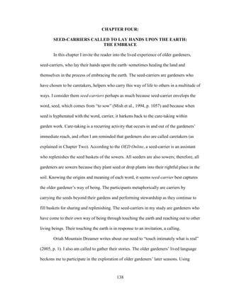 CHAPTER FOUR: 
SEED-CARRIERS CALLED TO LAY HANDS UPON THE EARTH: 
THE EMBRACE 
In this chapter I invite the reader into the lived experience of older gardeners, 
seed-carriers, who lay their hands upon the earth–sometimes healing the land and 
themselves in the process of embracing the earth. The seed-carriers are gardeners who 
have chosen to be caretakers, helpers who carry this way of life to others in a multitude of 
ways. I consider them seed-carriers perhaps as much because seed-carrier envelops the 
word, seed, which comes from “to sow” (Mish et al., 1994, p. 1057) and because when 
seed is hyphenated with the word, carrier, it harkens back to the care-taking within 
garden work. Care-taking is a recurring activity that occurs in and out of the gardeners’ 
immediate reach, and often I am reminded that gardeners also are called caretakers (as 
explained in Chapter Two). According to the OED Online, a seed-carrier is an assistant 
who replenishes the seed baskets of the sowers. All seeders are also sowers; therefore, all 
gardeners are sowers because they plant seed or drop plants into their rightful place in the 
soil. Knowing the origins and meaning of each word, it seems seed-carrier best captures 
the older gardener’s way of being. The participants metaphorically are carriers by 
carrying the seeds beyond their gardens and performing stewardship as they continue to 
fill baskets for sharing and replenishing. The seed-carriers in my study are gardeners who 
have come to their own way of being through touching the earth and reaching out to other 
living beings. Their touching the earth is in response to an invitation, a calling. 
Oriah Mountain Dreamer writes about our need to “touch intimately what is real” 
(2005, p. 1). I also am called to gather their stories. The older gardeners’ lived language 
beckons me to participate in the exploration of older gardeners’ later seasons. Using 
138 
 