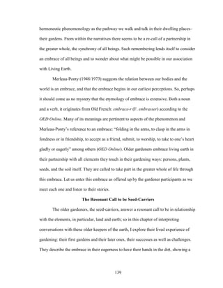hermeneutic phenomenology as the pathway we walk and talk in their dwelling places– 
their gardens. From within the narratives there seems to be a re-call of a partnership in 
the greater whole, the synchrony of all beings. Such remembering lends itself to consider 
an embrace of all beings and to wonder about what might be possible in our association 
with Living Earth. 
Merleau-Ponty (1948/1973) suggests the relation between our bodies and the 
world is an embrace, and that the embrace begins in our earliest perceptions. So, perhaps 
it should come as no mystery that the etymology of embrace is extensive. Both a noun 
and a verb, it originates from Old French: embrace-r (F. embrasser) according to the 
OED Online. Many of its meanings are pertinent to aspects of the phenomenon and 
Merleau-Ponty’s reference to an embrace: “folding in the arms, to clasp in the arms in 
fondness or in friendship, to accept as a friend, submit, to worship, to take to one’s heart 
gladly or eagerly” among others (OED Online). Older gardeners embrace living earth in 
their partnership with all elements they touch in their gardening ways: persons, plants, 
seeds, and the soil itself. They are called to take part in the greater whole of life through 
this embrace. Let us enter this embrace as offered up by the gardener participants as we 
meet each one and listen to their stories. 
The Resonant Call to be Seed-Carriers 
The older gardeners, the seed-carriers, answer a resonant call to be in relationship 
with the elements, in particular, land and earth; so in this chapter of interpreting 
conversations with these older keepers of the earth, I explore their lived experience of 
gardening: their first gardens and their later ones, their successes as well as challenges. 
They describe the embrace in their eagerness to have their hands in the dirt, showing a 
139 
 