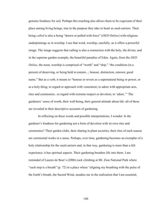 genuine fondness for soil. Perhaps this touching also allows them to be cognizant of their 
place among living beings, true to the purpose they take to heart as seed-carriers. Their 
being called is also a being “drawn or pulled with force” (OED Online) with religious 
underpinnings as in worship. I use that word, worship, carefully, as it offers a powerful 
image. The image suggests that calling is also a connection with the holy, the divine, and 
in the supreme garden example, the beautiful paradise of Eden. Again, from the OED 
Online, the noun, worship is comprised of “worth” and “ship,” “the condition (in a 
person) of deserving, or being held in esteem...; honour, distinction, renown; good 
name.” But as a verb, it means to “honour or revere as a supernatural being or power, or 
as a holy thing; to regard or approach with veneration; to adore with appropriate acts, 
rites and ceremonies...to regard with extreme respect or devotion; to ‘adore.’” The 
gardeners’ sense of worth, their well-being, their general attitude about life–all of these 
are revealed in their descriptive accounts of gardening. 
In reflecting on these words and possible interpretations, I wonder: Is the 
gardener’s fondness for gardening not a form of devotion with its own rites and 
ceremonies? Their garden clubs, their sharing in plant societies, their rites of each season 
are ceremonial works in a sense. Perhaps, over time, gardening becomes an exemplar of a 
holy relationship for the seed-carriers and, in that way, gardening is more than a felt 
experience; it has spiritual aspects. Their gardening breathes life into them. I am 
reminded of Lauren de Boer’s (2006) rock climbing at Mt. Zion National Park where 
“each step is a breath” (p. 72) in a place where “aligning my breathing with the pulse of 
the Earth’s breath, the Sacred Wind, steadies me in the realization that I am essential, 
140 
 