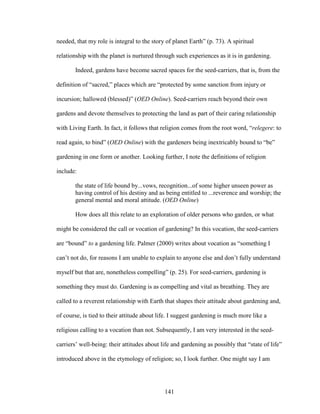 needed, that my role is integral to the story of planet Earth” (p. 73). A spiritual 
relationship with the planet is nurtured through such experiences as it is in gardening. 
Indeed, gardens have become sacred spaces for the seed-carriers, that is, from the 
definition of “sacred,” places which are “protected by some sanction from injury or 
incursion; hallowed (blessed)” (OED Online). Seed-carriers reach beyond their own 
gardens and devote themselves to protecting the land as part of their caring relationship 
with Living Earth. In fact, it follows that religion comes from the root word, “relegere: to 
read again, to bind” (OED Online) with the gardeners being inextricably bound to “be” 
gardening in one form or another. Looking further, I note the definitions of religion 
include: 
the state of life bound by...vows, recognition...of some higher unseen power as 
having control of his destiny and as being entitled to ...reverence and worship; the 
general mental and moral attitude. (OED Online) 
How does all this relate to an exploration of older persons who garden, or what 
might be considered the call or vocation of gardening? In this vocation, the seed-carriers 
are “bound” to a gardening life. Palmer (2000) writes about vocation as “something I 
can’t not do, for reasons I am unable to explain to anyone else and don’t fully understand 
myself but that are, nonetheless compelling” (p. 25). For seed-carriers, gardening is 
something they must do. Gardening is as compelling and vital as breathing. They are 
called to a reverent relationship with Earth that shapes their attitude about gardening and, 
of course, is tied to their attitude about life. I suggest gardening is much more like a 
religious calling to a vocation than not. Subsequently, I am very interested in the seed-carriers’ 
well-being: their attitudes about life and gardening as possibly that “state of life” 
introduced above in the etymology of religion; so, I look further. One might say I am 
141 
 