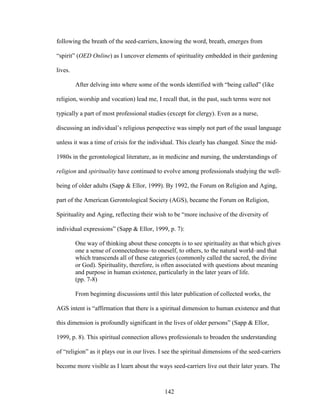 following the breath of the seed-carriers, knowing the word, breath, emerges from 
“spirit” (OED Online) as I uncover elements of spirituality embedded in their gardening 
lives. 
After delving into where some of the words identified with “being called” (like 
religion, worship and vocation) lead me, I recall that, in the past, such terms were not 
typically a part of most professional studies (except for clergy). Even as a nurse, 
discussing an individual’s religious perspective was simply not part of the usual language 
unless it was a time of crisis for the individual. This clearly has changed. Since the mid- 
1980s in the gerontological literature, as in medicine and nursing, the understandings of 
religion and spirituality have continued to evolve among professionals studying the well-being 
of older adults (Sapp & Ellor, 1999). By 1992, the Forum on Religion and Aging, 
part of the American Gerontological Society (AGS), became the Forum on Religion, 
Spirituality and Aging, reflecting their wish to be “more inclusive of the diversity of 
individual expressions” (Sapp & Ellor, 1999, p. 7): 
One way of thinking about these concepts is to see spirituality as that which gives 
one a sense of connectedness–to oneself, to others, to the natural world–and that 
which transcends all of these categories (commonly called the sacred, the divine 
or God). Spirituality, therefore, is often associated with questions about meaning 
and purpose in human existence, particularly in the later years of life. 
(pp. 7-8) 
From beginning discussions until this later publication of collected works, the 
AGS intent is “affirmation that there is a spiritual dimension to human existence and that 
this dimension is profoundly significant in the lives of older persons” (Sapp & Ellor, 
1999, p. 8). This spiritual connection allows professionals to broaden the understanding 
of “religion” as it plays our in our lives. I see the spiritual dimensions of the seed-carriers 
become more visible as I learn about the ways seed-carriers live out their later years. The 
142 
 