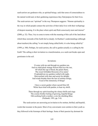 seed-carriers are gardeners who, as spiritual beings, seek that sense of connectedness to 
the natural world and, in their gardening experiences they find purpose for their lives. 
The seed-carriers are “spiritual” in the way Thompson suggests: “Human spirituality is 
the way in which people connect the activities of their daily lives with their wellsprings 
of deepest meaning. It is the place where spirit and flesh consciously meet and interact” 
(2000, p. 52). Thus, I try to come to terms with the meaning of this call of the land about 
which these stewards of the Earth feel so deeply. In Huebner’s understandings (although 
about teachers) the calling “is not simply being called forth; it is also being called by” 
(1999, p. 380). Perhaps, for seed-carriers, the call to garden actually is a calling by the 
Earth? The calling is their invitation to a transformation, as a seed coat breaks open and 
germinates in the soil. 
Invitations 
O come with me and through my gardens run, 
And we shall pluck strange flowers that love the sun, 
Of which the sap is blood, the petals flame, 
The sweet forbidden blossoms of no name! 
O splendid are my gardens walled with night, 
Dim-torched with stars and secret for delight; 
And winds breathe there the lure of smitten strings, 
Vocal of the immensity of things! 
I have a secret garden where sacred lilies lift 
White faces kind with pardon, to hear my shrift. 
There through my spirit kneeling the silence thrills and sings 
The cosmic brother feeling of growing, hopeful things: 
Old soothing Earth a mother; a sire the shielding Blue; 
(Neihardt, 1991, pp. 5-6) 
The seed-carriers are answering an invitation to be smitten, thrilled, and hopeful, 
words that resonate in the poem. Most of my conversants were smitten in their youth as 
they followed in the footsteps of their heritage. Some of their passion lay dormant for 
143 
 
