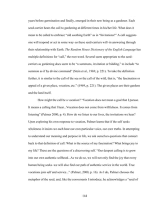 years before germination and finally, emerged in their new being as a gardener. Each 
seed-carrier hears the call to gardening at different times in his/her life. What does it 
mean to be called to embrace “old soothing Earth” as in “Invitations?” A call suggests 
one will respond or act in some way–as these seed-carriers will–in answering through 
their relationship with Earth. The Random House Dictionary of the English Language has 
multiple definitions for “call,” the root word. Several seem appropriate to the seed-carriers 
as gardening does seem to be “a summons, invitation or bidding,” to include “to 
summon as if by divine command” (Stein et al., 1969, p. 221). To take the definition 
further, it is similar to the call of the sea or the call of the wild, that is, “the fascination or 
appeal of a given place, vocation, etc.” (1969, p. 221). The given places are their gardens 
and the land itself. 
How might the call be a vocation? “Vocation does not mean a goal that I pursue. 
It means a calling that I hear...Vocation does not come from willfulness. It comes from 
listening” (Palmer 2000, p. 4). How do we listen to our lives, the invitations we hear? 
Upon exploring his own response to vocation, Palmer learns that if the self seeks 
wholeness it insists we each hear our own particular voice, our own truths. In attempting 
to understand our meaning and purpose in life, we ask ourselves questions that connect 
back to that definition of call: What is the source of my fascination? What brings joy to 
my life? These are the questions of a discovering self. “Our deepest calling is to grow 
into our own authentic selfhood...As we do so, we will not only find the joy that every 
human being seeks–we will also find our path of authentic service in the world. True 
vocations join self and service...” (Palmer, 2000, p. 16). As I do, Palmer chooses the 
metaphor of the seed, and, like the conversants I introduce, he acknowledges a “seed of 
144 
 