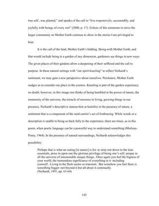 true self...was planted,” and speaks of the call to “live responsively, accountably, and 
joyfully with beings of every sort” (2000, p. 17). Echoes of this summons to serve the 
larger community on Mother Earth continue to show in the stories I am privileged to 
hear. 
It is the call of the land, Mother Earth’s bidding. Being-with Mother Earth, and 
that would include being in a garden of any dimension, gardeners see things in new ways. 
The given places of their gardens allow a deepening of their selfhood and the call to 
purpose. In these natural settings with “our spirit kneeling” to reflect Neihardt’s 
sentiment, we may gain a new perspective about ourselves. Perchance, Mother Earth 
nudges us to consider our place in the cosmos. Kneeling is part of the garden experience, 
no doubt; however, in this image one thinks of being humbled at the power of nature, the 
immensity of the universe, the miracle of newness in living, growing things in our 
presence. Neihardt’s descriptive stanzas hint at humility in the presence of nature, a 
sentiment that is a component of the seed-carrier’s act of Embracing. While words or a 
description is unable to bring us back fully to the experience, there are times, as in this 
poem, when poetic language can be a powerful way to understand something (Merleau- 
Ponty, 1964). In the presence of natural surroundings, Neihardt acknowledges this 
possibility: 
Perhaps that is what an outing [in nature] is for–to strip one down to the lean 
essentials, press in upon one the glorious privilege of being one’s self, unique in 
all the universe of innumerable unique things...Once again you feel the bigness of 
your world, the tremendous significance of everything in it–including 
yourself...Living in the flesh seems so transient...But somehow you feel there is 
something bigger–not beyond it but all about it continually. 
(Neihardt, 1991, pp. 63-64) 
145 
 