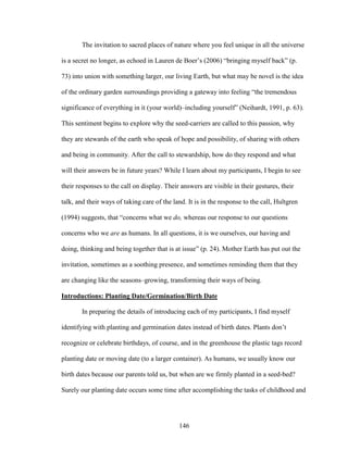 The invitation to sacred places of nature where you feel unique in all the universe 
is a secret no longer, as echoed in Lauren de Boer’s (2006) “bringing myself back” (p. 
73) into union with something larger, our living Earth, but what may be novel is the idea 
of the ordinary garden surroundings providing a gateway into feeling “the tremendous 
significance of everything in it (your world)–including yourself” (Neihardt, 1991, p. 63). 
This sentiment begins to explore why the seed-carriers are called to this passion, why 
they are stewards of the earth who speak of hope and possibility, of sharing with others 
and being in community. After the call to stewardship, how do they respond and what 
will their answers be in future years? While I learn about my participants, I begin to see 
their responses to the call on display. Their answers are visible in their gestures, their 
talk, and their ways of taking care of the land. It is in the response to the call, Hultgren 
(1994) suggests, that “concerns what we do, whereas our response to our questions 
concerns who we are as humans. In all questions, it is we ourselves, our having and 
doing, thinking and being together that is at issue” (p. 24). Mother Earth has put out the 
invitation, sometimes as a soothing presence, and sometimes reminding them that they 
are changing like the seasons–growing, transforming their ways of being. 
Introductions: Planting Date/Germination/Birth Date 
In preparing the details of introducing each of my participants, I find myself 
identifying with planting and germination dates instead of birth dates. Plants don’t 
recognize or celebrate birthdays, of course, and in the greenhouse the plastic tags record 
planting date or moving date (to a larger container). As humans, we usually know our 
birth dates because our parents told us, but when are we firmly planted in a seed-bed? 
Surely our planting date occurs some time after accomplishing the tasks of childhood and 
146 
 