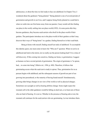 adolescence, or about the time we feel ready to face our adulthood. In Chapter Two, I 
wondered about the gardeners “being planted.” Being planted is one of several periods of 
germination and growth in our lives, and I suppose being firmly planted in a seed-bed is 
when we settle into our first home away from our parents. Casey would call this finding 
our place in the world, settling into our place-world (1993). At some point after they 
become gardeners, they become seed-carriers who dwell in the place-world of their 
gardens. The participants introduce me to the place-world of their gardens so that I may 
discover their ways of “being home” in a garden, finding themselves in their seed-beds. 
Being at home with oneself, finding oneself are tasks of adulthood. To accomplish 
this identity quest, one must come to know the “Who am I” question. When we arrive at 
adulthood and look in the mirror, do we really see the person looking back? It is a time of 
self-discovery. If this coming into ourselves, finding our home, is germination, I suggest 
as humans we have several periods of germination. The origin of germinate is “to sprout, 
bud,…to come into being” (Mish et al., 1994, p. 489). Therefore, it follows that 
germinating occurs when the seed coat is ready to sprout. Thus, germination for us as 
persons begins with adulthood, and the subsequent seasons of growth are part of our 
growing into personhood, or the maturity of having found oneself. Simultaneously, 
growing older brings changes in our view of the world as well as physical changes. 
Sometimes our eyesight as well as hearing abilities change. Some might expect the 
resonant call to the older gardeners would be falling on deaf ears, or at least ears of those 
who are hard of hearing. It is not so. Whether in the presence of hearing aids or not, the 
resonant call continues for the seed-carriers who are germinating. Let me introduce them. 
147 
 