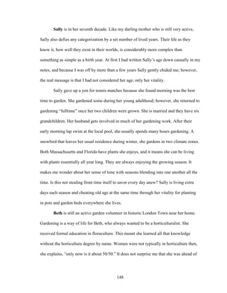 Sally is in her seventh decade. Like my darling mother who is still very active, 
Sally also defies any categorization by a set number of lived years. Their life as they 
know it, how well they exist in their worlds, is considerably more complex than 
something as simple as a birth year. At first I had written Sally’s age down casually in my 
notes, and because I was off by more than a few years Sally gently chided me; however, 
the real message is that I had not considered her age, only her vitality. 
Sally gave up a yen for tennis matches because she found morning was the best 
time to garden. She gardened some during her young adulthood; however, she returned to 
gardening “fulltime” once her two children were grown. She is married and they have six 
grandchildren. Her husband gets involved in much of her gardening work. After their 
early morning lap swim at the local pool, she usually spends many hours gardening. A 
snowbird that leaves her usual residence during winter, she gardens in two climate zones. 
Both Massachusetts and Florida have plants she enjoys, and it means she can be living 
with plants essentially all year long. They are always enjoying the growing season. It 
makes me wonder about her sense of time with seasons blending into one another all the 
time. Is this not stealing from time itself to savor every day anew? Sally is living extra 
days each season and cheating old age at the same time through her vitality for planting 
in pots and garden beds everywhere she lives. 
Beth is still an active garden volunteer in historic London Town near her home. 
Gardening is a way of life for Beth, who always wanted to be a horticulturalist. She 
received formal education in floraculture. This meant she learned all that knowledge 
without the horticulture degree by name. Women were not typically in horticulture then, 
she explains, “only now is it about 50/50.” It does not surprise me that she was ahead of 
148 
 