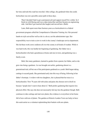 her time and took this road less traveled. After college, she gardened when she could; 
horticulture was not a possible career path in those days. 
Then I decided I had to get a permanent job and support myself for a while. So I 
hired on with Boeing and was a data transcriber and then became an engineering 
aide. And then I got married (she laughs) and moved here. (Beth) 
Later, Beth spent more than fourteen years as a horticulturist in a federal 
government program called the Comprehensive Education Training Act. Her personal 
hands-on style served her well as she is a do-er, not the administrator type. Her 
responsibility was to train a crew to work in the county’s landscape service department. 
She led these work crews outdoors all over the county in all kinds of weather. While it 
was hard work, this was hardly her beginning of gardening. Her father was a 
horticulturalist who had a greenhouse at home and one in town, and gardening was a 
family event. 
Beth, like many gardeners, learned to garden from a parent, her father, and so she 
grew into being a gardener. As was brought out earlier, gardening almost is a 
generational trait; all but one of the participants gardened as a youth. Beth began taking 
cuttings in second grade. She germinated early into this way of being, following in her 
father’s footsteps. A widow with two daughters, she is pleased that her niece is a 
horticulturalist. Now 78 years old with aches and pains she chooses not to dwell on 
because “people don’t want to hear about it,” Beth prefers gardening that requires less 
physical effort. She says she does not necessarily feel any less the gardener though. Beth 
continues to take cuttings and start new plants; the evidence is everywhere in her home 
full of new cultivars of plants. The gardens at Historic London Town are lucky to have 
this seed-carrier as a volunteer replenishing their baskets with new plants. 
149 
 