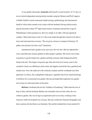 A rose garden aficionado, Jeannetta calls herself a social scientist. At 72, she is a 
not-so retired independent nursing faculty member using her Masters and Ph.D. degrees 
in Public Health to teach community health nursing, epidemiology and international 
health in Africa three months every winter with her husband. Having rediscovered a 
special classmate at their 45th high school reunion, Jeannetta married him at age 63. 
Philanthropic in their perspectives, they live simply in an older, 250-unit apartment 
complex. When back home in the U.S. they raise funds through their church to be able to 
leave and teach part-time overseas. “We are given a house on campus [in Kenya]. I’ll 
gather some pictures [to show you]” (Jeannetta). 
Jeannetta has had a garden every year since she was four. She has adjusted her 
ways somewhat and, instead, gardens in other people’s gardens. She travels out of state 
sometimes to get her hands into a garden and help someone while helping herself by 
being in the dirt. This began a long time ago when she lived over twenty years in the 
caretaker’s house on a Baltimore estate where she happily mowed the lawn, gardened and 
tended roses. Now she makes do with a balcony of plants and the woodlands near their 
apartment. In Africa, she is delighted to help grow vegetables like Swiss chard and brings 
in fertilizer for a resurrected rose garden. She has developed that neglected rose garden 
into twenty-two thriving bushes at this point. 
Barbara’s husband calls her the “Goddess of Gardening.” Other than the tour of 
duty in Italy with her husband, Barbara can remember only one time when she was 
without a garden. She was living in an apartment and was too busy working in San 
Francisco while her husband was overseas. She also worked for National Geographic and 
had a summer job she liked as an illustrator. She and her husband have been married 64 
150 
 