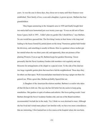 years. As was the case in those days, they chose not to marry until their finances were 
established. Their family of two, a son and a daughter, is grown up now. Barbara has four 
grandchildren. 
They began summering in the Annapolis area in 1939 and finally bought their 
two-and-a-half acres homestead just over twenty years ago. “It was an old sort of farm 
house I guess, built in 1893…I didn’t plan my garden like I should have,” says Barbara. 
No one would have guessed that. The first thing I notice at their home is the long road 
leading to the house framed by potted plants on the stoop. Numerous garden beds border 
the driveway, and something is usually in bloom. Here is a gardener whose mother got 
her started when she was three years old, and apparently, there are pictures of her 
planting Wisteria. Even at age 86, Barbara keeps her gardens blooming. I know 
personally that the Naval Academy Garden club members visit regularly and snip 
blossoms for arrangements at the chapel or a special event. To the side of the shed are 
two large vegetable garden plots that must have fed the neighborhood. These days they 
let others use that space. Well-executed plans translated to having a spigot out there for 
general use. What a great idea. Barbara probably figured that out. 
A Daughter of the American Revolution member, Barbara is a realist who takes 
all that life has to dish out. She says she has felt better but she seems to keep going 
nonetheless. She gardens in spite of asthma and arthritis. She loves pulling weeds. I met 
Barbara through the Naval Academy Garden club, and one of the Board members 
recommended I include her in the study. Yet, I think we were destined to meet. Although 
she has lived and visited many places I am familiar with, we have two more coincidences 
that are interesting. I first learned how to be a nurse at the hospital where she was born, 
151 
 