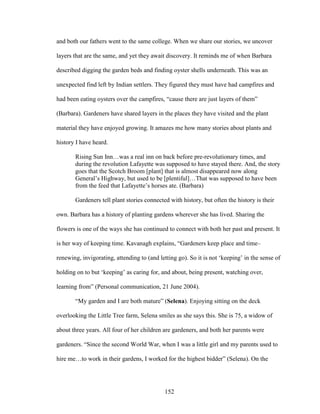 and both our fathers went to the same college. When we share our stories, we uncover 
layers that are the same, and yet they await discovery. It reminds me of when Barbara 
described digging the garden beds and finding oyster shells underneath. This was an 
unexpected find left by Indian settlers. They figured they must have had campfires and 
had been eating oysters over the campfires, “cause there are just layers of them” 
(Barbara). Gardeners have shared layers in the places they have visited and the plant 
material they have enjoyed growing. It amazes me how many stories about plants and 
history I have heard. 
Rising Sun Inn…was a real inn on back before pre-revolutionary times, and 
during the revolution Lafayette was supposed to have stayed there. And, the story 
goes that the Scotch Broom [plant] that is almost disappeared now along 
General’s Highway, but used to be [plentiful]…That was supposed to have been 
from the feed that Lafayette’s horses ate. (Barbara) 
Gardeners tell plant stories connected with history, but often the history is their 
own. Barbara has a history of planting gardens wherever she has lived. Sharing the 
flowers is one of the ways she has continued to connect with both her past and present. It 
is her way of keeping time. Kavanagh explains, “Gardeners keep place and time– 
renewing, invigorating, attending to (and letting go). So it is not ‘keeping’ in the sense of 
holding on to but ‘keeping’ as caring for, and about, being present, watching over, 
learning from” (Personal communication, 21 June 2004). 
“My garden and I are both mature” (Selena). Enjoying sitting on the deck 
overlooking the Little Tree farm, Selena smiles as she says this. She is 75, a widow of 
about three years. All four of her children are gardeners, and both her parents were 
gardeners. “Since the second World War, when I was a little girl and my parents used to 
hire me…to work in their gardens, I worked for the highest bidder” (Selena). On the 
152 
 