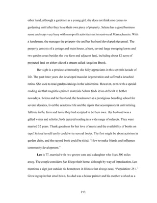 other hand, although a gardener as a young girl, she does not think one comes to 
gardening until after they have their own piece of property. Selena has a good business 
sense and stays very busy with non-profit activities out in semi-rural Massachusetts. With 
a handyman, she manages the property she and her husband developed piecemeal. The 
property consists of a cottage and main house, a barn, several large sweeping lawns and 
two garden areas besides the tree farm and adjacent land, including about 12 acres of 
protected land on either side of a stream called Angeline Brook. 
Her sight is a precious commodity she fully appreciates in this seventh decade of 
life. The past three years she developed macular degeneration and suffered a detached 
retina. She used to read garden catalogs in the wintertime. However, even with a special 
reading aid that magnifies printed materials Selena finds it too difficult to bother 
nowadays. Selena and her husband, the headmaster at a prestigious boarding school for 
several decades, lived the academic life and the rigors that accompanied it until retiring 
fulltime to the farm and home they had sculpted to be their own. Her husband was a 
gifted writer and scholar; both enjoyed reading in a wide range of subjects. They were 
married 52 years. Thank goodness for her love of music and the availability of books on 
tape! Selena herself easily could write several books. The first might be about activism in 
garden clubs, and the second book could be titled: “How to make friends and influence 
community development.” 
Leo is 77, married with two grown sons and a daughter who lives 300 miles 
away. The couple considers San Diego their home, although by way of introduction, Leo 
mentions a sign just outside his hometown in Illinois that always read, “Population: 251.” 
Growing up in that small town, his dad was a house painter and his mother worked as a 
153 
 