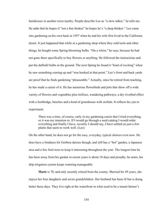 hairdresser in another town nearby. People describe Leo as “a slow talker,” he tells me. 
He adds that he hopes if “not a fast thinker” he hopes he’s “a deep thinker.” Leo came 
into gardening on his own back in 1957 when he and his wife first lived in the California 
desert. It just happened that while at a gardening shop where they sold tools and other 
things, he bought some Spring-blooming bulbs. “On a whim,” he says, because he had 
not gone there specifically to buy flowers or anything. He followed the instructions and 
put the daffodil bulbs in the ground. The next Spring he found it “kind of exciting” when 
he saw something coming up and “was hooked at that point.” Leo’s front and back yards 
are proof that he finds gardening “pleasurable.” Actually, since he retired from teaching, 
he has made a career of it. He has numerous flowerbeds and pots that show off a wide 
variety of flowers and vegetables plus trellises, wandering pathways, a dry riverbed effect 
with a footbridge, benches and a kind of greenhouse with orchids. It reflects his yen to 
experiment. 
There was a time, of course, early in my gardening career that I tried everything, 
or it was my intention to. If I would go through a seed catalog I would order 
everything and finally I have, recently I should say, I have settled on just a few 
plants that seem to work well. (Leo) 
On the other hand, he does not go for the easy, everyday, typical choices even now. He 
does have a fondness for Gerbera daisies though, and still has a “hot” garden, a Japanese 
area and a few fruit trees to keep it interesting throughout the year. The longest time he 
has been away from his garden in recent years is about 10 days and proudly, he notes, his 
drip irrigation system keeps watering manageable. 
Marie is 70, and only recently retired from the county. Married for 49 years, she 
enjoys her four daughters and seven grandchildren. Her husband has been ill but is doing 
better these days. They live right at the waterfront in what used to be a tenant farmer’s 
154 
 