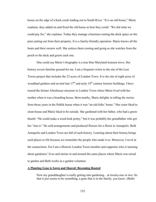 house on the edge of a back creek leading out to South River. “It is an old house,” Marie 
explains; they added on and fixed the old house as best they could. “We did what we 
could pay for,” she explains. Today they manage a business renting the dock space on the 
piers jutting out from their property. It is a family-friendly operation. Marie knows all the 
boats and their owners well. She notices them coming and going as she watches from the 
porch or the deck and greets each one. 
One could say Marie’s biography is a true blue Maryland treasure trove. Her 
history covers familiar ground for me. I am a frequent visitor to the site of the Lost 
Towns project that includes the 23 acres of London Town. It is the site of eight acres of 
woodland gardens and several late 17th and early 18th century historic buildings. I have 
toured the former Almshouse structure in London Town where Marie lived with her 
mother when it was a boarding house. Born nearby, Marie delights in telling the stories 
from those years in the Publik house when it was “an old folks’ home.” Her sister liked to 
clean house and Marie liked to be outside. She gardened with her father, who had a green 
thumb: “He could make a weed look pretty,” but it was probably her grandfather who got 
her “into it.” He sold arrangements and produced flowers for a florist in Annapolis. Both 
Annapolis and London Town are full of such history. Learning about their history brings 
such places to life because we remember the people who made it so. Moreover, I revel at 
the connections. For I am a Historic London Town member and supporter who is learning 
about gardeners’ lives and stories in and around the same places where Marie was raised 
to garden and Beth works as a garden volunteer. 
A Planting Gene is Sown and Shared: Becoming Rooted 
Now my granddaughter is really getting into gardening…at twenty-one or two. So 
that it just seems to be something, a gene that is in the family, you know. (Beth) 
155 
 