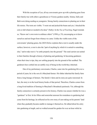 With the exception of Leo, all my conversants grew up with a planting gene from 
their family tree with either a greenhouse or Victory gardens nearby. Selena, Sally and 
Beth were doing seeding as youngsters. Strong family connections to planting are in their 
life stories. The roots are visible. “I went out and picked the beans and yes, I shucked the 
corn or did whatever needed to be done” (Sally). In the Tao of Teaching, Nagel reminds 
us, “Know one’s own roots to embrace others” (1994, p. 53), encouraging us to know 
ourselves and not forget from whence we came. Unlike the visible roots of the 
conversants’ planting genes, the OED Online explains that a root is usually under the 
surface; however, a root is also the “part of anything by which it is united to something 
else,” and to take root is “to settle properly into the ground.” The seed carriers are united 
to their families through a history of planting and gardening. In becoming gardeners 
when their time is ripe, they are settling properly into the ground of the seedbed. The 
gardeners have settled into an earthly way of being-in-the-world they inherited. 
One of my preliminary conversants, Charles, came into his gardening life over a 
period of years; he is the son of a Maryland farmer. His father inherited the family farm 
from a long lineage of farmers. The family’s farm and its story are quite renowned. In 
fact, the story is in the local history books of that period. Therefore, Charles comes from 
a long-lived tradition of farming in Maryland’s Broadneck peninsula. Yet, although the 
family connection is certainly present in his history, Charles was unsure whether he was a 
“gardener” at first. In his fifties and somewhat unaware his rootedness in gardening had 
come from his heritage, he reflected on his own story of care-taking on his parents’ land 
when they gradually became unable to manage it themselves. He talked about his entry 
into gardening at length, and we walked around his garden for over an hour while he 
156 
 