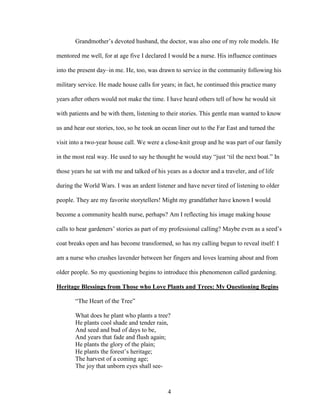 Grandmother’s devoted husband, the doctor, was also one of my role models. He 
mentored me well, for at age five I declared I would be a nurse. His influence continues 
into the present day–in me. He, too, was drawn to service in the community following his 
military service. He made house calls for years; in fact, he continued this practice many 
years after others would not make the time. I have heard others tell of how he would sit 
with patients and be with them, listening to their stories. This gentle man wanted to know 
us and hear our stories, too, so he took an ocean liner out to the Far East and turned the 
visit into a two-year house call. We were a close-knit group and he was part of our family 
in the most real way. He used to say he thought he would stay “just ‘til the next boat.” In 
those years he sat with me and talked of his years as a doctor and a traveler, and of life 
during the World Wars. I was an ardent listener and have never tired of listening to older 
people. They are my favorite storytellers! Might my grandfather have known I would 
become a community health nurse, perhaps? Am I reflecting his image making house 
calls to hear gardeners’ stories as part of my professional calling? Maybe even as a seed’s 
coat breaks open and has become transformed, so has my calling begun to reveal itself: I 
am a nurse who crushes lavender between her fingers and loves learning about and from 
older people. So my questioning begins to introduce this phenomenon called gardening. 
Heritage Blessings from Those who Love Plants and Trees: My Questioning Begins 
“The Heart of the Tree” 
What does he plant who plants a tree? 
He plants cool shade and tender rain, 
And seed and bud of days to be, 
And years that fade and flush again; 
He plants the glory of the plain; 
He plants the forest’s heritage; 
The harvest of a coming age; 
The joy that unborn eyes shall see- 
4 
 